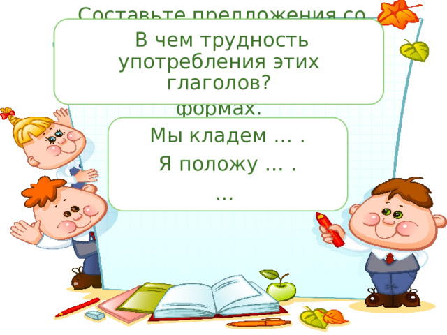  Составьте предложения со словами «класть», «положить»,  В чем трудность употребления этих глаголов? употребляя их в разных формах. Мы кладем … . Я положу … . … 