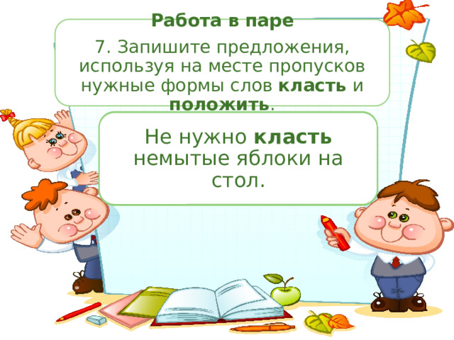 Работа в паре 7. Запишите предложения, используя на месте пропусков нужные формы слов класть и положить . Не нужно (...) немытые яблоки на стол. Я могу (…) твои туфли в шкаф? Я могу положить твои туфли в шкаф? Не нужно класть немытые яблоки на стол. Все вещи нужно всегда (...) на место. Все вещи нужно всегда класть на место. Я помню, как утром положил ключи в сумку. Больного нужно положить в больницу. Куда ты (...) мою тетрадь? Куда ты положила мою тетрадь? Не (...) локти на стол. Не клади локти на стол. Я помню, как утром (...) ключи в сумку. Книги брат обычно кладёт на полку. Книги брат обычно (...) на полку. Больного нужно (...) в больницу. 