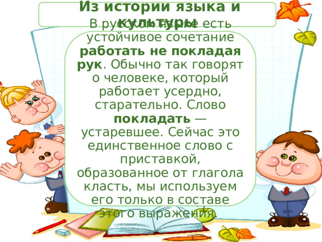  Из истории языка и культуры В русском языке есть устойчивое сочетание работать не покладая рук . Обычно так говорят о человеке, который работает усердно, старательно. Слово покладать — устаревшее. Сейчас это единственное слово с приставкой, образованное от глагола класть, мы используем его только в составе этого выражения. 