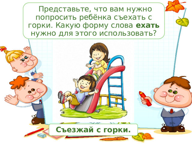  Представьте, что вам нужно попросить ребёнка съехать с горки. Какую форму слова ехать нужно для этого использовать? Съезжай с горки. 