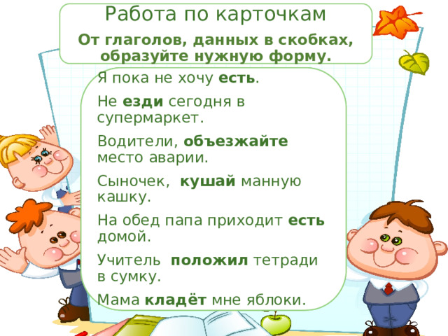 Работа по карточкам От глаголов, данных в скобках, образуйте нужную форму. Я пока не хочу ______ (есть, кушать). Я пока не хочу есть . Не ______ (ездить, ехать) сегодня в супермаркет. Не езди сегодня в супермаркет. Водители, ______(объехать) место аварии. Водители, объезжайте место аварии. Сыночек, ______ (есть, кушать) манную кашку. Сыночек, кушай манную кашку. На обед папа приходит есть домой. На обед папа приходит ______(есть, кушать) домой. Учитель положил тетради в сумку. Учитель ______ (класть, положить) тетради в сумку. Мама ______ (класть, положить) мне яблоки. Мама кладёт мне яблоки. 