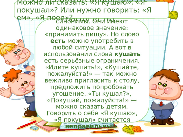 Важная информация Когда нужно использовать глагол кушать, а когда глагол есть? Можно ли сказать: «Я кушаю», «Я покушал»? Или нужно говорить: «Я ем», «Я поел»? Слова есть и кушать — синонимы. Они имеют одинаковое значение: «принимать пищу». Но слово есть можно употребить в любой ситуации. А вот в использовании слова кушать есть серьёзные ограничения. «Идите кушать!», «Кушайте, пожалуйста!» — так можно вежливо пригласить к столу, предложить попробовать угощение. «Ты кушал?», «Покушай, пожалуйста!» — можно сказать детям. Говорить о себе «Я кушаю», «Я покушал» считается неправильным . 