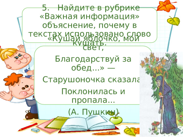  5.  Найдите в рубрике «Важная информация» объяснение, почему в текстах использовано слово кушать. «Кушай яблочко, мой свет, Благодарствуй за обед...» — Старушоночка сказала, Поклонилась и пропала... (А. Пушкин) 