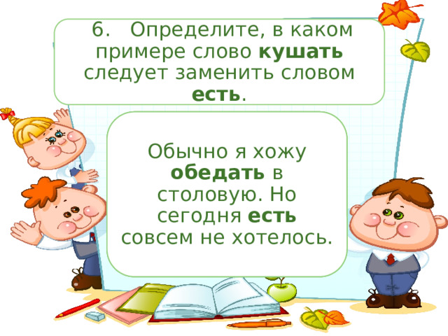  6.  Определите, в каком примере слово кушать следует заменить словом есть . «Кушай кашку!» — уговаривала бабушка маленького Митю. Обычно я хожу кушать в столовую. Но сегодня кушать совсем не хотелось. Обычно я хожу обедать в столовую. Но сегодня есть совсем не хотелось. 