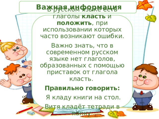  Важная информация В русском языке есть глаголы класть и положить , при использовании которых часто возникают ошибки. Важно знать, что в современном русском языке нет глаголов, образованных с помощью приставок от глагола класть. Правильно говорить:  Я кладу книги на стол. Витя кладёт тетради в папку . 
