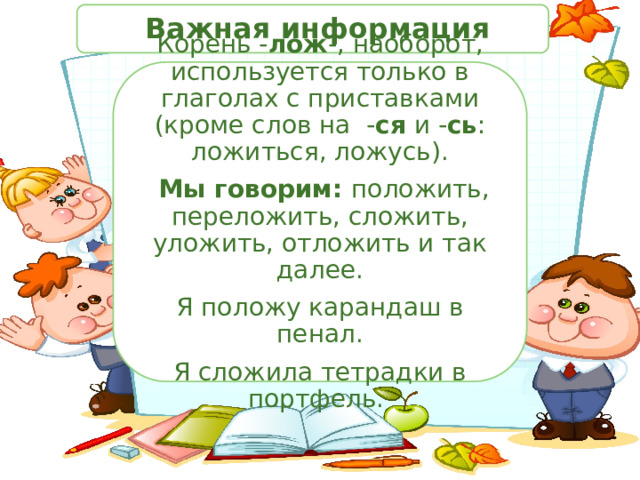  Важная информация Корень - лож -, наоборот, используется только в глаголах с приставками (кроме слов на - ся и - сь : ложиться, ложусь).  Мы говорим: положить, переложить, сложить, уложить, отложить и так далее. Я положу карандаш в пенал. Я сложила тетрадки в портфель. 