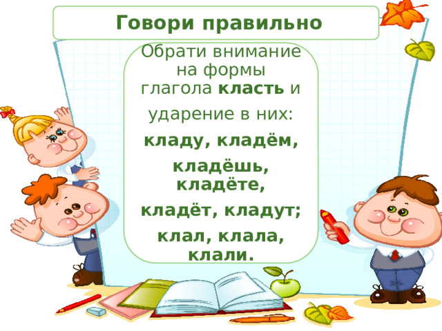  Говори правильно Обрати внимание на формы глагола класть и ударение в них: кладу, кладём, кладёшь, кладёте, кладёт, кладут; клал, клала, клали. 