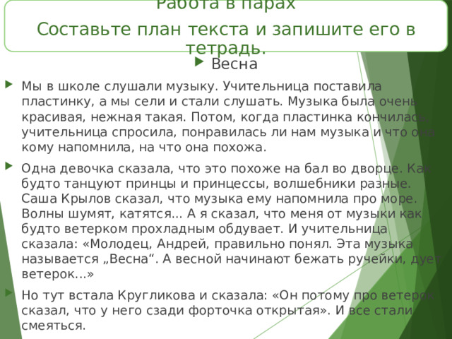 Работа в парах Составьте план текста и запишите его в тетрадь. Весна Мы в школе слушали музыку. Учительница поставила пластинку, а мы сели и стали слушать. Музыка была очень красивая, нежная такая. Потом, когда пластинка кончилась, учительница спросила, понравилась ли нам музыка и что она кому напомнила, на что она похожа. Одна девочка сказала, что это похоже на бал во дворце. Как будто танцуют принцы и принцессы, волшебники разные. Саша Крылов сказал, что музыка ему напомнила про море. Волны шумят, катятся... А я сказал, что меня от музыки как будто ветерком прохладным обдувает. И учительница сказала: «Молодец, Андрей, правильно понял. Эта музыка называется „Весна“. А весной начинают бежать ручейки, дует ветерок...» Но тут встала Кругликова и сказала: «Он потому про ветерок сказал, что у него сзади форточка открытая». И все стали смеяться.  А я ведь правда ветерок от музыки чувствовал, а совсем не от форточки. Честное слово ! 