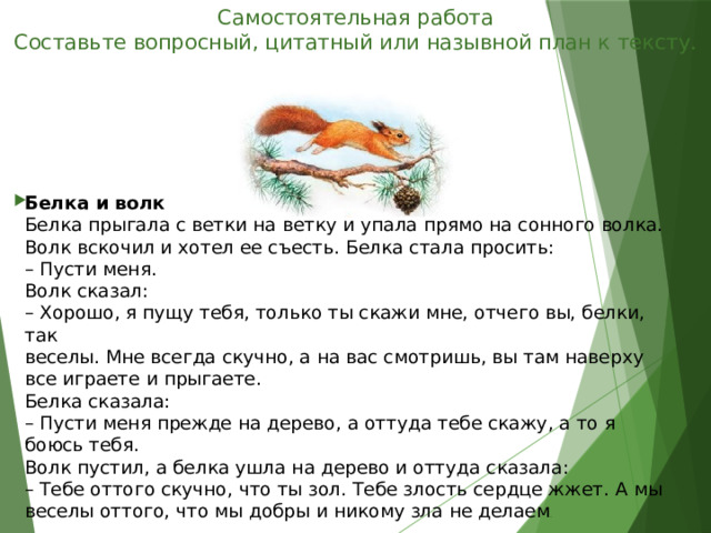 Самостоятельная работа  Составьте вопросный, цитатный или назывной план к тексту.   Белка и волк  Белка прыгала с ветки на ветку и упала прямо на сонного волка.  Волк вскочил и хотел ее съесть. Белка стала просить:  – Пусти меня.  Волк сказал:  – Хорошо, я пущу тебя, только ты скажи мне, отчего вы, белки, так  веселы. Мне всегда скучно, а на вас смотришь, вы там наверху все играете и прыгаете.  Белка сказала:  – Пусти меня прежде на дерево, а оттуда тебе скажу, а то я боюсь тебя.  Волк пустил, а белка ушла на дерево и оттуда сказала:  – Тебе оттого скучно, что ты зол. Тебе злость сердце жжет. А мы  веселы оттого, что мы добры и никому зла не делаем .    