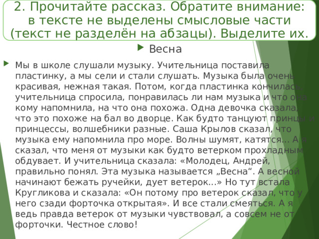 2.  Прочитайте рассказ. Обратите внимание: в тексте не выделены смысловые части (текст не разделён на абзацы). Выделите их. Весна Мы в школе слушали музыку. Учительница поставила пластинку, а мы сели и стали слушать. Музыка была очень красивая, нежная такая. Потом, когда пластинка кончилась, учительница спросила, понравилась ли нам музыка и что она кому напомнила, на что она похожа. Одна девочка сказала, что это похоже на бал во дворце. Как будто танцуют принцы и принцессы, волшебники разные. Саша Крылов сказал, что музыка ему напомнила про море. Волны шумят, катятся... А я сказал, что меня от музыки как будто ветерком прохладным обдувает. И учительница сказала: «Молодец, Андрей, правильно понял. Эта музыка называется „Весна“. А весной начинают бежать ручейки, дует ветерок...» Но тут встала Кругликова и сказала: «Он потому про ветерок сказал, что у него сзади форточка открытая». И все стали смеяться. А я ведь правда ветерок от музыки чувствовал, а совсем не от форточки. Честное слово! 