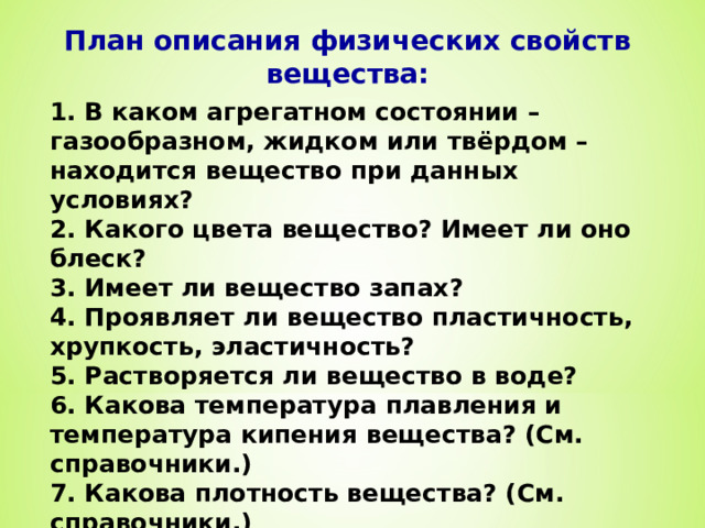 План описания физических свойств вещества: 1. В каком агрегатном состоянии – газообразном, жидком или твёрдом – находится вещество при данных условиях? 2. Какого цвета вещество? Имеет ли оно блеск? 3. Имеет ли вещество запах? 4. Проявляет ли вещество пластичность, хрупкость, эластичность? 5. Растворяется ли вещество в воде? 6. Какова температура плавления и температура кипения вещества? (См. справочники.) 7. Какова плотность вещества? (См. справочники.) 8. Обладает ли вещество тепло- и электропроводностью? (см. справочники.) 