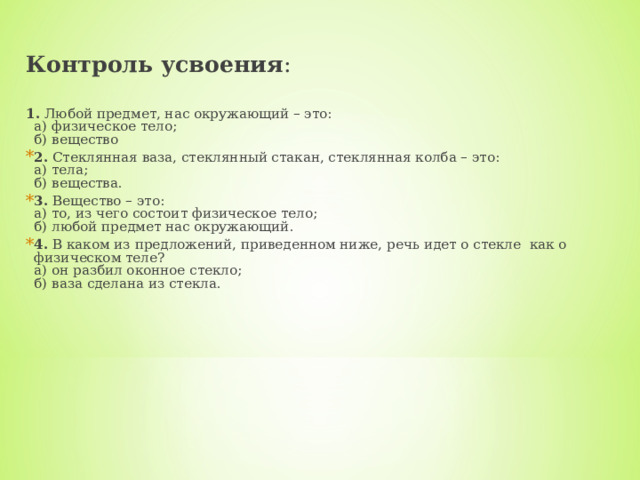 Контроль усвоения :   1.  Любой предмет, нас окружающий – это:  а) физическое тело;  б) вещество 2.  Стеклянная ваза, стеклянный стакан, стеклянная колба – это:  а) тела;  б) вещества. 3.  Вещество – это:   а) то, из чего состоит физическое тело;  б) любой предмет нас окружающий. 4.  В каком из предложений, приведенном ниже, речь идет о стекле  как о физическом теле?  а) он разбил оконное стекло;  б) ваза сделана из стекла. 