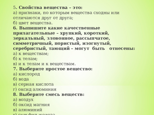 5 . Свойства вещества – это:  а) признаки, по которым вещества сходны или отличаются друг от друга;  б) цвет вещества. 6. Выпишите какие качественные прилагательные – хрупкий, короткий, зеркальный, зловонное, рассыпчатое, симметричный, пористый, изогнутый, серебристый, тающий – могут  быть   отнесены:  а) к веществам;  б) к телам;  в) и к телам и к веществам. 7. Выберите простое вещество:  а) кислород             б) вода         в) серная кислота            г) оксид алюминия 8. Выберите смесь веществ:  а) воздух           б) оксид магния         в) алюминий           г) сульфид железа. 