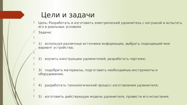 Цели и задачи Цель: Разработать и изготовить электрический удлинитель с катушкой и испытать его в реальных условиях Задачи: 1)  используя различные источники информации, выбрать подходящий мне вариант устройства; 2)  изучить конструкцию удлинителей, разработать чертежи; 3)  подобрать материалы, подготовить необходимые инструменты и оборудование; 4)  разработать технологический процесс изготовления удлинителя; 5)  изготовить действующую модель удлинителя, провести его испытания; 