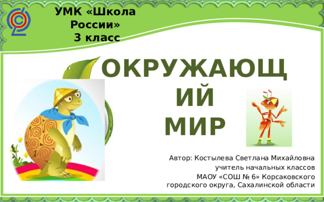 УМК «Школа России»  3 класс ОКРУЖАЮЩИЙ МИР Автор: Костылева Светлана Михайловна учитель начальных классов МАОУ «СОШ № 6» Корсаковского городского округа, Сахалинской области 