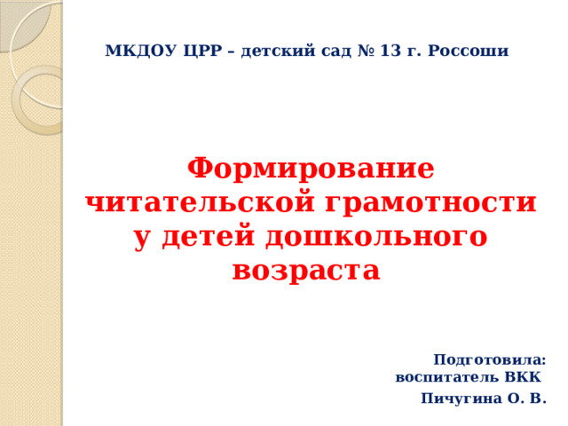 МКДОУ ЦРР – детский сад № 13 г. Россоши   Формирование читательской грамотности у детей дошкольного возраста    Подготовила: воспитатель ВКК Пичугина О. В.    