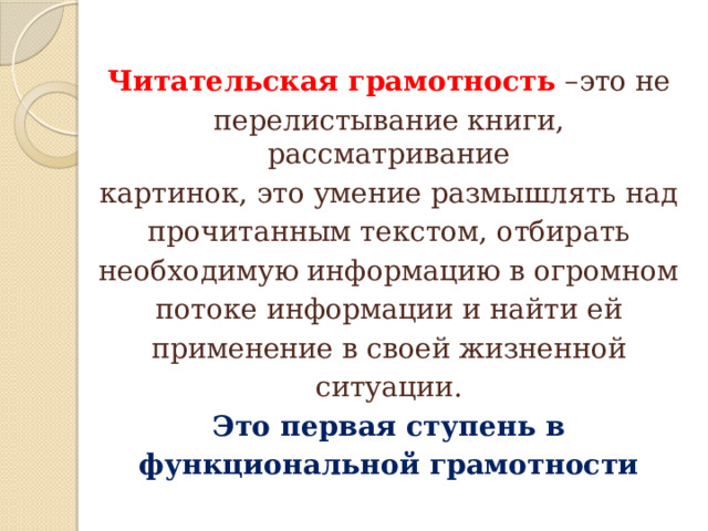 Читательская грамотность  –это не перелистывание книги, рассматривание картинок, это умение размышлять над прочитанным текстом, отбирать необходимую информацию в огромном потоке информации и найти ей применение в своей жизненной ситуации. Это первая ступень в функциональной грамотности 