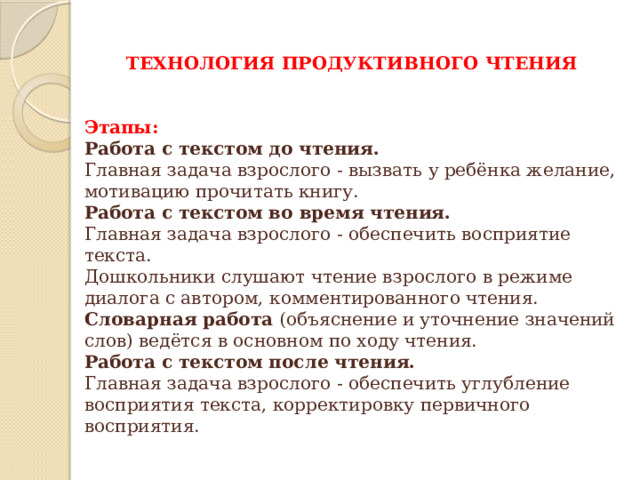 ТЕХНОЛОГИЯ ПРОДУКТИВНОГО ЧТЕНИЯ   Этапы: Работа с текстом до чтения. Главная задача взрослого - вызвать у ребёнка желание, мотивацию прочитать книгу. Работа с текстом во время чтения. Главная задача взрослого - обеспечить восприятие текста. Дошкольники слушают чтение взрослого в режиме диалога с автором, комментированного чтения. Словарная работа (объяснение и уточнение значений слов) ведётся в основном по ходу чтения. Работа с текстом после чтения. Главная задача взрослого - обеспечить углубление восприятия текста, корректировку первичного восприятия. 