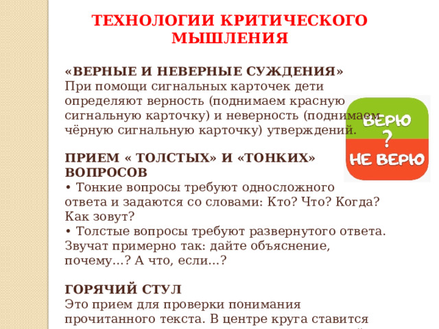 ТЕХНОЛОГИИ КРИТИЧЕСКОГО МЫШЛЕНИЯ  «ВЕРНЫЕ И НЕВЕРНЫЕ СУЖДЕНИЯ» При помощи сигнальных карточек дети определяют верность (поднимаем красную сигнальную карточку) и неверность (поднимаем чёрную сигнальную карточку) утверждений. ПРИЕМ « ТОЛСТЫХ» И «ТОНКИХ» ВОПРОСОВ • Тонкие вопросы требуют односложного ответа и задаются со словами: Кто? Что? Когда? Как зовут? • Толстые вопросы требуют развернутого ответа. Звучат примерно так: дайте объяснение, почему…? А что, если…? ГОРЯЧИЙ СТУЛ Это прием для проверки понимания прочитанного текста. В центре круга ставится стул, на него приглашают сесть кого-то детей. Затем задают вопросы по тексту, на которые ребенок, сидящий, должен будет давать развернутые ответы.   