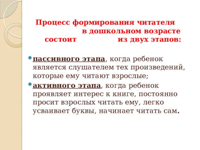  Процесс формирования читателя в дошкольном возрасте состоит из двух этапов: пассивного этапа , когда ребенок является слушателем тех произведений, которые ему читают взрослые; активного этапа , когда ребенок проявляет интерес к книге, постоянно просит взрослых читать ему, легко усваивает буквы, начинает читать сам .     