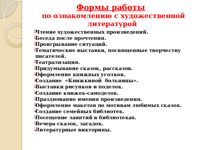 Формы работы   по ознакомлению с художественной литературой   Чтение художественных произведений. Беседа после прочтения. Проигрывание ситуаций. Тематические выставки, посвященные творчеству писателей. Театрализация. Придумывание сказок, рассказов. Оформление книжных уголков. Создание «Книжкиной больницы». Выставки рисунков и поделок. Создание книжек-самоделок. Празднование именин произведения. Оформление макетов по мотивам любимых сказок. Создание семейных библиотек. Посещение занятий в библиотеках. Вечера сказок, загадок. Литературные викторины. 
