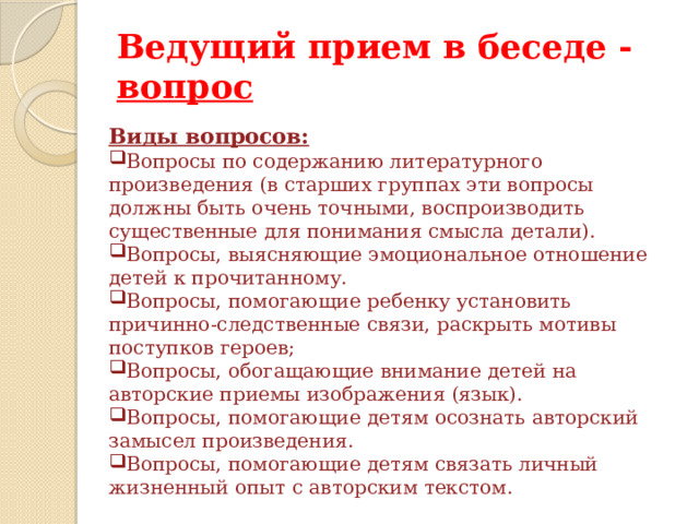 Ведущий прием в беседе - вопрос Виды вопросов: Вопросы по содержанию литературного произведения (в старших группах эти вопросы должны быть очень точными, воспроизводить существенные для понимания смысла детали). Вопросы, выясняющие эмоциональное отношение детей к прочитанному. Вопросы, помогающие ребенку установить причинно-следственные связи, раскрыть мотивы поступков героев; Вопросы, обогащающие внимание детей на авторские приемы изображения (язык). Вопросы, помогающие детям осознать авторский замысел произведения. Вопросы, помогающие детям связать личный жизненный опыт с авторским текстом. 