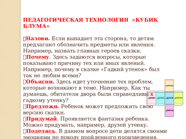 ПЕДАГОГИЧЕСКАЯ ТЕХНОЛОГИЯ «КУБИК БЛУМА» ✅ Назови.  Если выпадает эта сторона, то детям предлагают обозначить предметы или явления. Например, назвать главных героев сказки. ✅ Почему . Здесь задаются вопросы, которые показывают причину тех или иных явлений. Например, почему в сказке «Гадкий утенок» был так не любим всеми? ✅ Объясни . Здесь идет уточнение тех проблем, которые возникают в теме. Например, Как ты думаешь, обитатели двора были справедливы к гадкому утенку? ✅ Предложи. Ребенок может предложить свою версию сказки. ✅ Придумай . Проявляется фантазия ребенка. Можно придумать, например, друзей утенку. ✅ Поделись . В данном вопросе дети делятся своими эмоциями по поводу пройденного произведения, выражают свою точку зрения. 