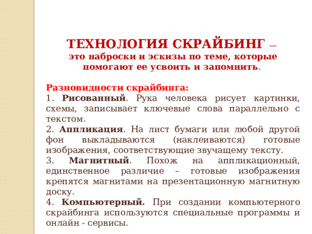 ТЕХНОЛОГИЯ СКРАЙБИНГ — это наброски и эскизы по теме, которые помогают ее усвоить и запомнить . Разновидности скрайбинга: 1. Рисованный . Рука человека рисует картинки, схемы, записывает ключевые слова параллельно с текстом. 2. Аппликация . На лист бумаги или любой другой фон выкладываются (наклеиваются) готовые изображения, соответствующие звучащему тексту. 3. Магнитный . Похож на аппликационный, единственное различие – готовые изображения крепятся магнитами на презентационную магнитную доску. 4. Компьютерный. При создании компьютерного скрайбинга используются специальные программы и онлайн - сервисы. 