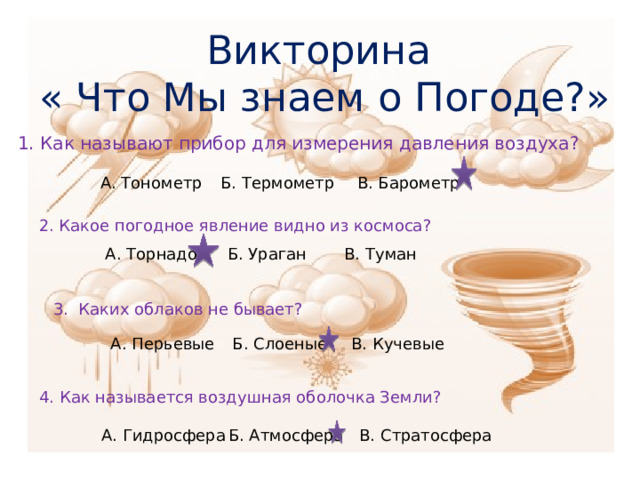 Викторина  « Что Мы знаем о Погоде?» 1. Как называют прибор для измерения давления воздуха? А. Тонометр Б. Термометр В. Барометр 2. Какое погодное явление видно из космоса? А. Торнадо Б. Ураган В. Туман 3. Каких облаков не бывает? А. Перьевые В. Кучевые Б. Слоеные 4. Как называется воздушная оболочка Земли? А. Гидросфера Б. Атмосфера В. Стратосфера 