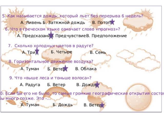 5. Как называется дождь, который льет без перерыва 6 недель? А. Ливень Б. Затяжной дождь В. Потоп 6. Что в греческом языке означает слово «прогноз»? Б. Предчувствие А. Предсказание В. Предположение 7. Сколько холодных цветов в радуге? Б. Четыре В. Семь А. Три 8. Горизонтальное движение воздуха? А. Туман В. Облака Б. Ветер 9. Что «выше леса и тоньше волоса»? А. Радуга Б. Ветер В. Дождь 10. Если бы его не было, то самые громкие географические открытия состоялись  бы много позже. Это -… А. Туман Б. Дождь В. Ветер 
