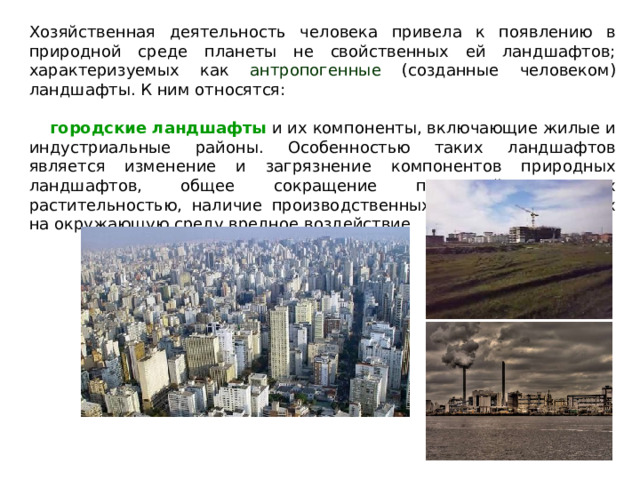 Хозяйственная деятельность человека привела к появлению в природной среде планеты не свойственных ей ландшафтов; характеризуемых как антропогенные (созданные человеком) ландшафты. К ним относятся:  городские ландшафты и их компоненты, включающие жилые и индустриальные районы. Особенностью таких ландшафтов является изменение и загрязнение компонентов природных ландшафтов, общее сокращение площадей, занятых растительностью, наличие производственных сфер, оказывающих на окружающую среду вредное воздействие 