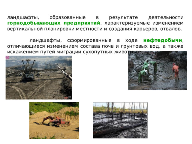ландшафты, образованные в результате деятельности горнодобывающих предприятий , характеризуемые изменением вертикальной планировки местности и создания карьеров, отвалов.  ландшафты, сформированные в ходе нефтедобычи , отличающиеся изменением состава почв и грунтовых вод, а также искажением путей миграции сухопутных животных. 