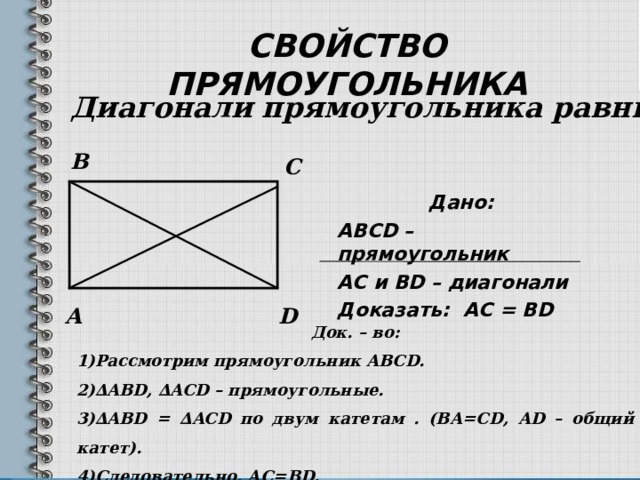 СВОЙСТВО ПРЯМОУГОЛЬНИКА Диагонали прямоугольника равны. B C Дано: ABCD – прямоугольник АС и BD – диагонали Доказать: AC =  В D  A D Док. – во: Рассмотрим прямоугольник ABCD. ∆ ABD, ∆ ACD – прямоугольные. ∆ ABD = ∆ ACD по двум катетам . (ВА=С D, AD – общий катет). Следовательно, АС= BD.  