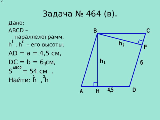   Задача № 46 4 ( в ) .    Дано: АВС D – параллелограмм , h , h - его высоты. А D = a = 4,5 см, DC = b = 6 см, S = 54 см . Найти: h , h 
