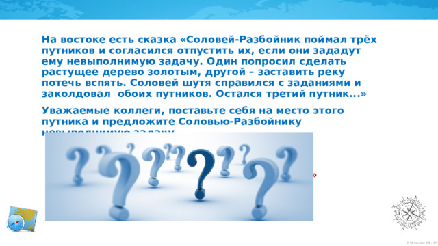 На востоке есть сказка «Соловей-Разбойник поймал трёх путников и согласился отпустить их, если они зададут ему невыполнимую задачу. Один попросил сделать растущее дерево золотым, другой – заставить реку потечь вспять. Соловей шутя справился с заданиями и заколдовал  обоих путников. Остался третий путник...» Уважаемые коллеги, поставьте себя на место этого путника и предложите Соловью-Разбойнику невыполнимую задачу.      «...А третий  сказал: “Поймай мои мысли!» – и Соловей-Разбойник был повержен».  