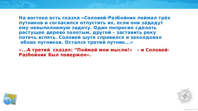 На востоке есть сказка «Соловей-Разбойник поймал трёх путников и согласился отпустить их, если они зададут ему невыполнимую задачу. Один попросил сделать растущее дерево золотым, другой – заставить реку потечь вспять. Соловей шутя справился и заколдовал  обоих путников. Остался третий путник...» «...А третий  сказал: “Поймай мои мысли!» – и Соловей-Разбойник был повержен».  