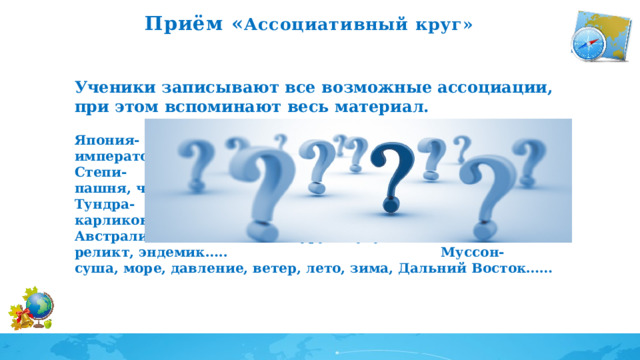 Приём « Ассоциативный круг»    Ученики записывают все возможные ассоциации, при этом вспоминают весь материал.  Япония- сакура, суши, сумо, самураи, анимэ, Хиросима, император, Токио.. Степи- суслики, ковыль, сайгак, типчак, Саратовская, пашня, чернозем…. Тундра- северный олень, песец, белая куропатка, карликовая береза… Австралия- эвкалипт, кенгуру, эму, утконос, динго, коала, реликт, эндемик….. Муссон- суша, море, давление, ветер, лето, зима, Дальний Восток…… 