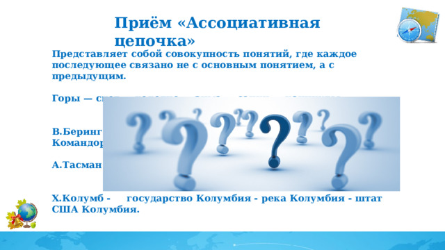 Приём «Ассоциативная цепочка» Представляет собой совокупность понятий, где каждое последующее связано не с основным понятием, а с предыдущим.  Горы — снег — холодно — зима — санки — каникулы.  В.Беринг - Берингово море - Берингов пролив - Командорские острова.  А.Тасман - Тасманово море - остров Тасмания;  Х.Колумб - государство Колумбия - река Колумбия - штат США Колумбия.  