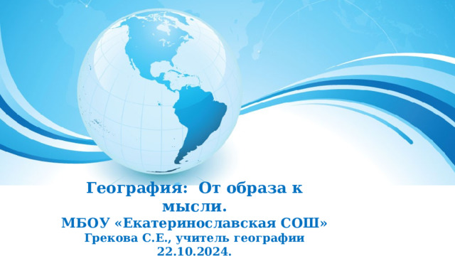 География: От образа к мысли. МБОУ «Екатеринославская СОШ» Грекова С.Е., учитель географии 22.10.2024.     