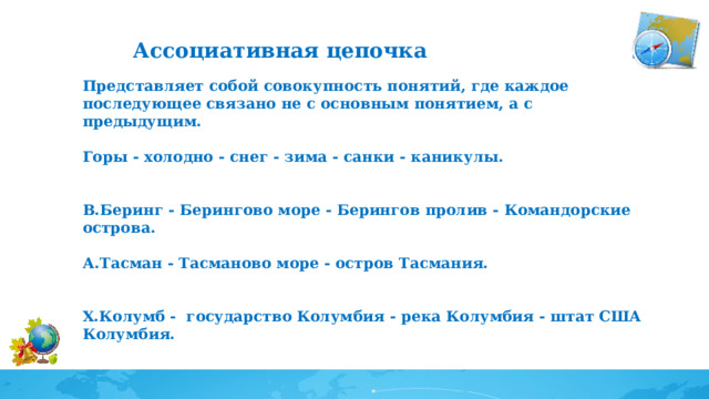 Ассоциативная цепочка Представляет собой совокупность понятий, где каждое последующее связано не с основным понятием, а с предыдущим.  Горы - холодно - снег - зима - санки - каникулы.  В.Беринг - Берингово море - Берингов пролив - Командорские острова.  А.Тасман - Тасманово море - остров Тасмания.  Х.Колумб - государство Колумбия - река Колумбия - штат США Колумбия.  