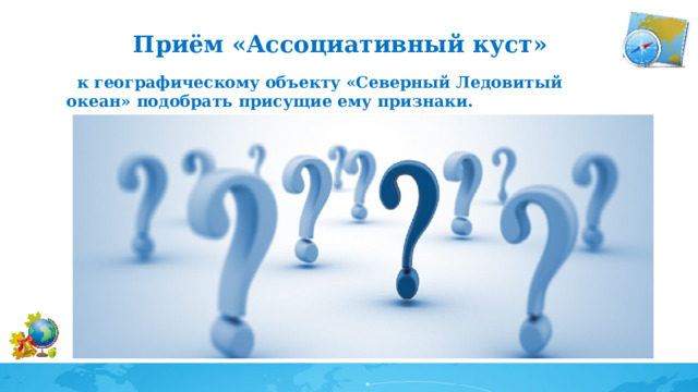 Приём «Ассоциативный куст»  к географическому объекту «Северный Ледовитый океан» подобрать присущие ему признаки. Самый маленький Самый холодный Северный Ледовитый океан Самый мелкий Температура воздуха -30*- -40* Самый большой остров Гренландия Площадь 14,5 млн. кв.км. Северный морской путь Самый большой шельф Трансарктическое течение Maks глубина 5527 м 