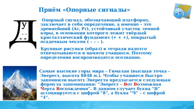 Приём «Опорные сигналы»       Опорный сигнал, обозначающий платформу, заключает в себя определение, а именно – это древнейший (Аr, Pr), устойчивый участок земной коры, в основании которого лежит твёрдый кристаллический фундамент (+ + +), покрытый осадочным чехлом ( – – – ).  Крупные рисунки (образ) в тетради надолго отпечатываются в памяти учащихся. Поэтому определения воспроизводятся осознанно.  Самые высокие горы мира – Гималаи (высшая точка – Эверест, высота 8848 м.). Чтобы учащиеся быстро запомнили высоту Эвереста предлагается следующая формула запоминания: “Эверест – В от В озможная Ч ерта В осхождения”. В данном случает буква “В” ассоциируется с цифрой “8”, а буква “Ч” – с цифрой “4”. 