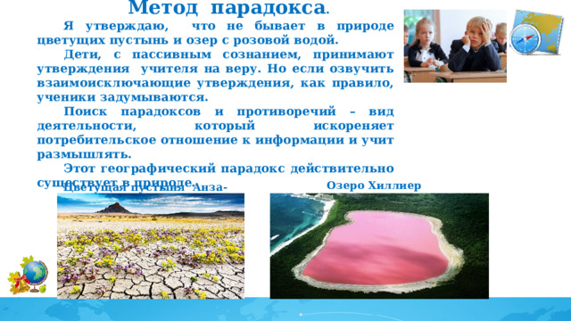 Метод  парадокса . Я утверждаю, что не бывает в природе цветущих пустынь и озер с розовой водой. Дети, с пассивным сознанием, принимают утверждения учителя на веру. Но если озвучить взаимоисключающие утверждения, как правило, ученики задумываются. Поиск парадоксов и противоречий – вид деятельности, который искореняет потребительское отношение к информации и учит размышлять. Этот географический парадокс действительно существует в природе.  Озеро Хиллиер  Цветущая пустыня Анза-Боррего 