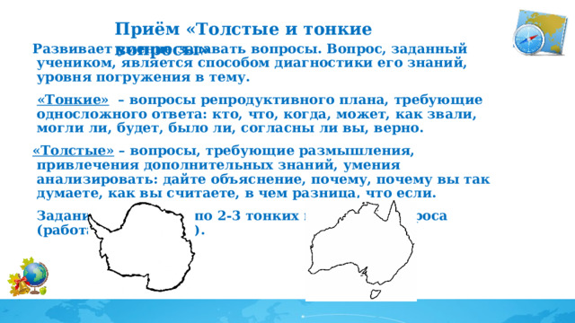 Приём «Толстые и тонкие вопросы»     Развивает умение задавать вопросы. Вопрос, заданный учеником, является способом диагностики его знаний, уровня погружения в тему.   «Тонкие»   – вопросы репродуктивного плана, требующие односложного ответа: кто, что, когда, может, как звали, могли ли, будет, было ли, согласны ли вы, верно. «Толстые»  – вопросы, требующие размышления, привлечения дополнительных знаний, умения анализировать: дайте объяснение, почему, почему вы так думаете, как вы считаете, в чем разница, что если. Задание: составьте по 2-3 тонких и толстых вопроса (работаем в группах).   