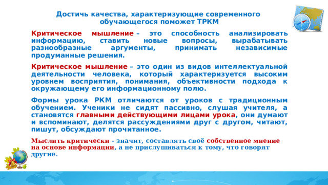 Достичь качества, характеризующие современного обучающегося поможет ТРКМ Критическое мышление  – это способность анализировать информацию, ставить новые вопросы, вырабатывать разнообразные аргументы, принимать независимые продуманные решения. Критическое мышление  – это один из видов интеллектуальной деятельности человека, который характеризуется высоким уровнем восприятия, понимания, объективности подхода к окружающему его информационному полю. Формы урока РКМ отличаются от уроков с традиционным обучением. Ученики не сидят пассивно, слушая учителя, а становятся главными действующими лицами урока , они думают и вспоминают, делятся рассуждениями друг с другом, читают, пишут, обсуждают прочитанное. Мыслить критически - значит, составлять своё собственное мнение на основе информации , а не прислушиваться к тому, что говорят другие. 