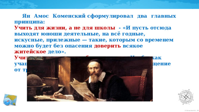  Ян Амос Коменский сформулировал два главных принципа: Учить для жизни, а не для школы - «И пусть отсюда выходят юноши деятельные, на всё годные, искусные, прилежные — такие, которым со временем можно будет без опасения доверить всякое житейское дело». Учить приятно и легко, без насилия - «Чтобы как учащие, так и учащиеся чувствовали не отвращение от трудов, а их плоды и радость».     