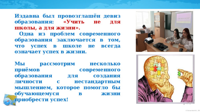 Издавна был провозглашён девиз образования: «Учить не для школы, а для жизни».  Одна из проблем современного образования заключается в том, что успех в школе не всегда означает успех в жизни.  Мы рассмотрим несколько приёмов современного образования для создания личности с нестандартным мышлением, которое помогло бы обучающемуся в жизни приобрести успех!  