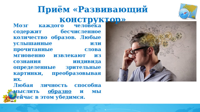 Приём «Развивающий конструктор» Мозг каждого человека содержит бесчисленное количество образов. Любые услышанные или прочитанные слова мгновенно извлекают из сознания индивида определенные зрительные картинки, преобразовывая их. Любая личность способна мыслить образно и мы сейчас в этом убедимся. 