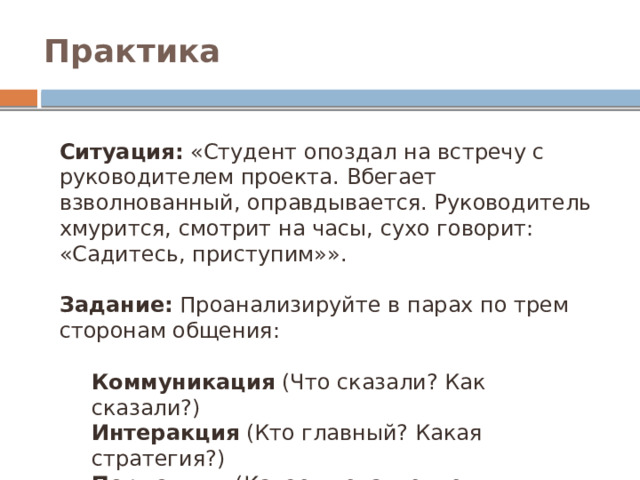 Практика Ситуация:  «Студент опоздал на встречу с руководителем проекта. Вбегает взволнованный, оправдывается. Руководитель хмурится, смотрит на часы, сухо говорит: «Садитесь, приступим»». Задание:  Проанализируйте в парах по трем сторонам общения: Коммуникация  (Что сказали? Как сказали?) Интеракция  (Кто главный? Какая стратегия?) Перцепция  (Какое впечатление сложилось? Какие эффекты?)  