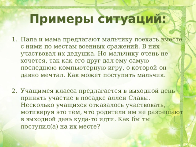 Примеры ситуаций: Папа и мама предлагают мальчику поехать вместе с ними по местам военных сражений. В них участвовал их дедушка. Но мальчику очень не хочется, так как его друг дал ему самую последнюю компьютерную игру, о которой он давно мечтал. Как может поступить мальчик. Учащимся класса предлагается в выходной день принять участие в посадке аллеи Славы. Несколько учащихся отказалось участвовать, мотивируя это тем, что родители им не разрешают в выходной день куда-то идти. Как бы ты поступил(а) на их месте? 